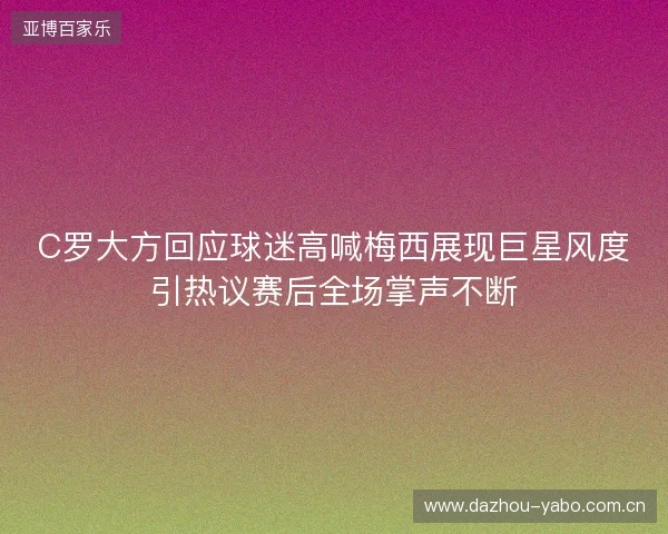 C罗大方回应球迷高喊梅西展现巨星风度引热议赛后全场掌声不断