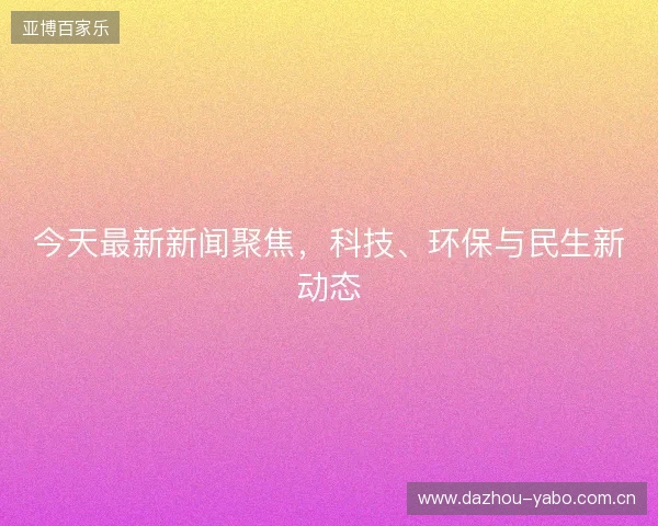 今天最新新闻聚焦,科技、环保与民生新动态 今天最新新闻聚焦,科技、环保与民生新动态